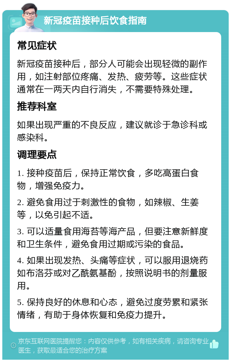 新冠疫苗接种后饮食指南 常见症状 新冠疫苗接种后，部分人可能会出现轻微的副作用，如注射部位疼痛、发热、疲劳等。这些症状通常在一两天内自行消失，不需要特殊处理。 推荐科室 如果出现严重的不良反应，建议就诊于急诊科或感染科。 调理要点 1. 接种疫苗后，保持正常饮食，多吃高蛋白食物，增强免疫力。 2. 避免食用过于刺激性的食物，如辣椒、生姜等，以免引起不适。 3. 可以适量食用海苔等海产品，但要注意新鲜度和卫生条件，避免食用过期或污染的食品。 4. 如果出现发热、头痛等症状，可以服用退烧药如布洛芬或对乙酰氨基酚，按照说明书的剂量服用。 5. 保持良好的休息和心态，避免过度劳累和紧张情绪，有助于身体恢复和免疫力提升。