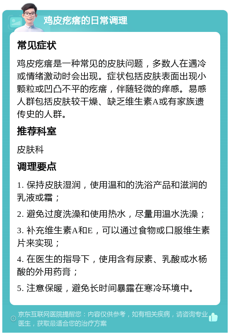 鸡皮疙瘩的日常调理 常见症状 鸡皮疙瘩是一种常见的皮肤问题，多数人在遇冷或情绪激动时会出现。症状包括皮肤表面出现小颗粒或凹凸不平的疙瘩，伴随轻微的痒感。易感人群包括皮肤较干燥、缺乏维生素A或有家族遗传史的人群。 推荐科室 皮肤科 调理要点 1. 保持皮肤湿润，使用温和的洗浴产品和滋润的乳液或霜； 2. 避免过度洗澡和使用热水，尽量用温水洗澡； 3. 补充维生素A和E，可以通过食物或口服维生素片来实现； 4. 在医生的指导下，使用含有尿素、乳酸或水杨酸的外用药膏； 5. 注意保暖，避免长时间暴露在寒冷环境中。