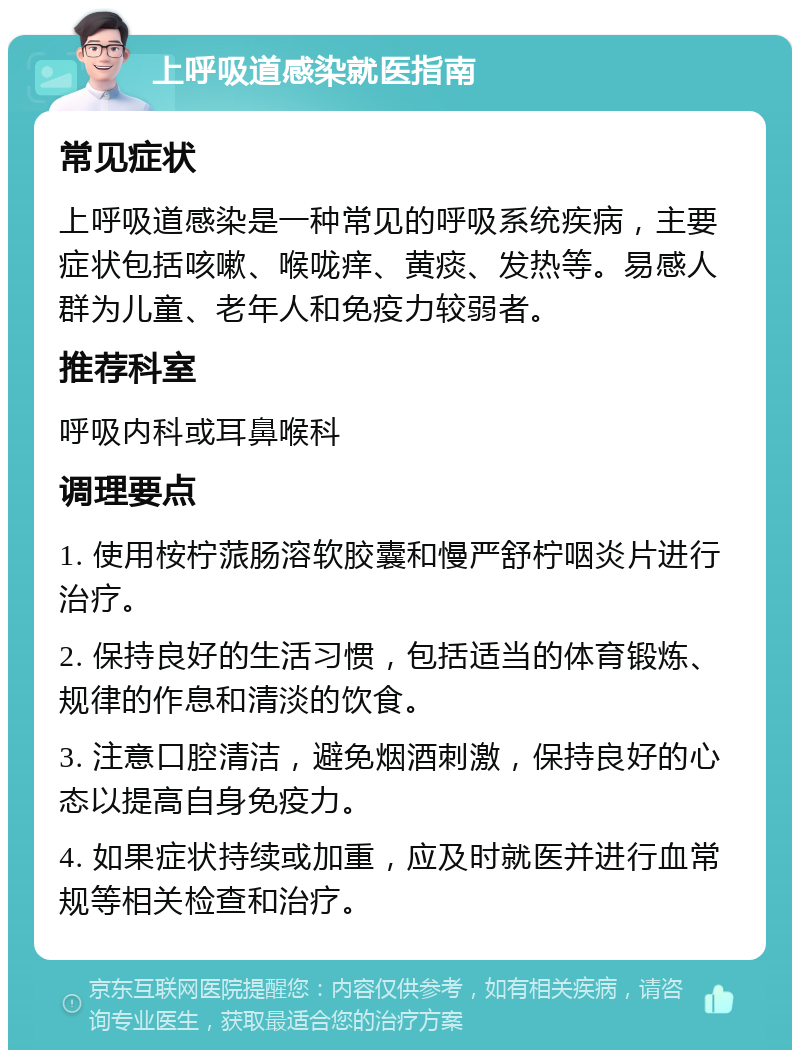 上呼吸道感染就医指南 常见症状 上呼吸道感染是一种常见的呼吸系统疾病，主要症状包括咳嗽、喉咙痒、黄痰、发热等。易感人群为儿童、老年人和免疫力较弱者。 推荐科室 呼吸内科或耳鼻喉科 调理要点 1. 使用桉柠蒎肠溶软胶囊和慢严舒柠咽炎片进行治疗。 2. 保持良好的生活习惯，包括适当的体育锻炼、规律的作息和清淡的饮食。 3. 注意口腔清洁，避免烟酒刺激，保持良好的心态以提高自身免疫力。 4. 如果症状持续或加重，应及时就医并进行血常规等相关检查和治疗。