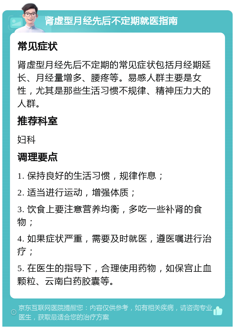 肾虚型月经先后不定期就医指南 常见症状 肾虚型月经先后不定期的常见症状包括月经期延长、月经量增多、腰疼等。易感人群主要是女性，尤其是那些生活习惯不规律、精神压力大的人群。 推荐科室 妇科 调理要点 1. 保持良好的生活习惯，规律作息； 2. 适当进行运动，增强体质； 3. 饮食上要注意营养均衡，多吃一些补肾的食物； 4. 如果症状严重，需要及时就医，遵医嘱进行治疗； 5. 在医生的指导下，合理使用药物，如保宫止血颗粒、云南白药胶囊等。