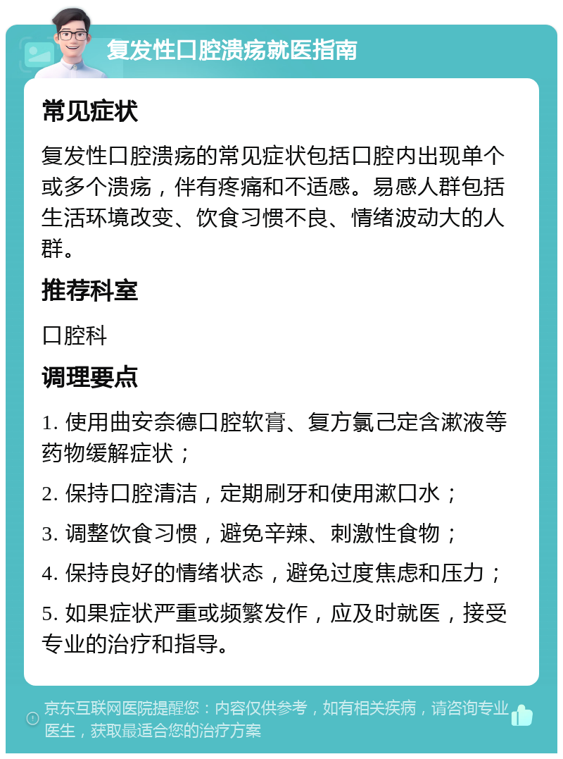 复发性口腔溃疡就医指南 常见症状 复发性口腔溃疡的常见症状包括口腔内出现单个或多个溃疡，伴有疼痛和不适感。易感人群包括生活环境改变、饮食习惯不良、情绪波动大的人群。 推荐科室 口腔科 调理要点 1. 使用曲安奈德口腔软膏、复方氯己定含漱液等药物缓解症状； 2. 保持口腔清洁，定期刷牙和使用漱口水； 3. 调整饮食习惯，避免辛辣、刺激性食物； 4. 保持良好的情绪状态，避免过度焦虑和压力； 5. 如果症状严重或频繁发作，应及时就医，接受专业的治疗和指导。