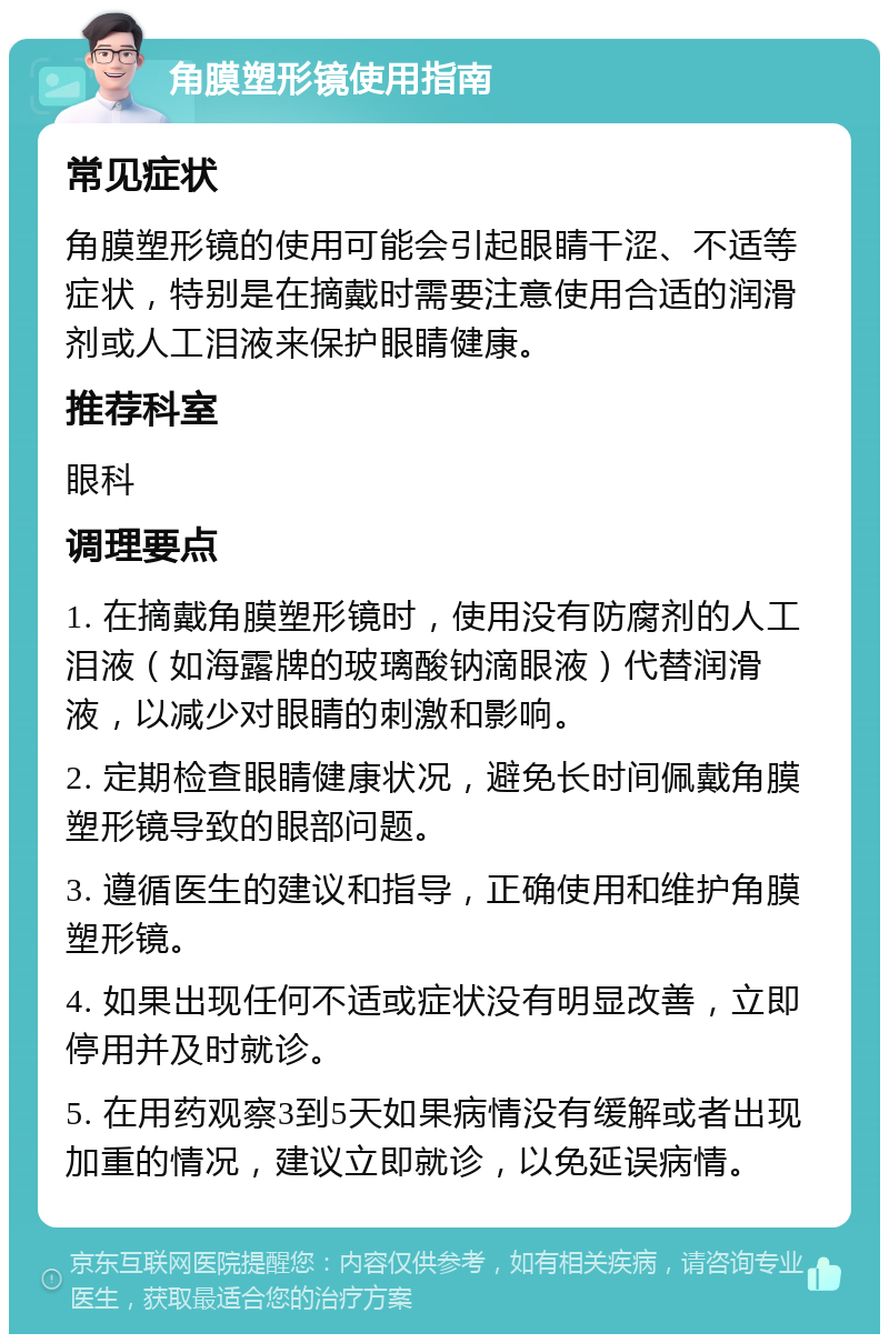 角膜塑形镜使用指南 常见症状 角膜塑形镜的使用可能会引起眼睛干涩、不适等症状，特别是在摘戴时需要注意使用合适的润滑剂或人工泪液来保护眼睛健康。 推荐科室 眼科 调理要点 1. 在摘戴角膜塑形镜时，使用没有防腐剂的人工泪液（如海露牌的玻璃酸钠滴眼液）代替润滑液，以减少对眼睛的刺激和影响。 2. 定期检查眼睛健康状况，避免长时间佩戴角膜塑形镜导致的眼部问题。 3. 遵循医生的建议和指导，正确使用和维护角膜塑形镜。 4. 如果出现任何不适或症状没有明显改善，立即停用并及时就诊。 5. 在用药观察3到5天如果病情没有缓解或者出现加重的情况，建议立即就诊，以免延误病情。