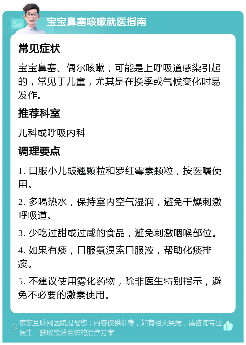 宝宝鼻塞咳嗽就医指南 常见症状 宝宝鼻塞、偶尔咳嗽，可能是上呼吸道感染引起的，常见于儿童，尤其是在换季或气候变化时易发作。 推荐科室 儿科或呼吸内科 调理要点 1. 口服小儿豉翘颗粒和罗红霉素颗粒，按医嘱使用。 2. 多喝热水，保持室内空气湿润，避免干燥刺激呼吸道。 3. 少吃过甜或过咸的食品，避免刺激咽喉部位。 4. 如果有痰，口服氨溴索口服液，帮助化痰排痰。 5. 不建议使用雾化药物，除非医生特别指示，避免不必要的激素使用。