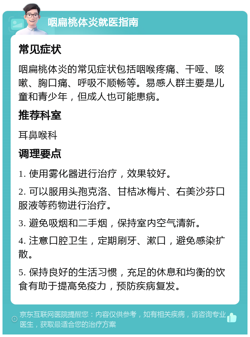 咽扁桃体炎就医指南 常见症状 咽扁桃体炎的常见症状包括咽喉疼痛、干哑、咳嗽、胸口痛、呼吸不顺畅等。易感人群主要是儿童和青少年，但成人也可能患病。 推荐科室 耳鼻喉科 调理要点 1. 使用雾化器进行治疗，效果较好。 2. 可以服用头孢克洛、甘桔冰梅片、右美沙芬口服液等药物进行治疗。 3. 避免吸烟和二手烟，保持室内空气清新。 4. 注意口腔卫生，定期刷牙、漱口，避免感染扩散。 5. 保持良好的生活习惯，充足的休息和均衡的饮食有助于提高免疫力，预防疾病复发。