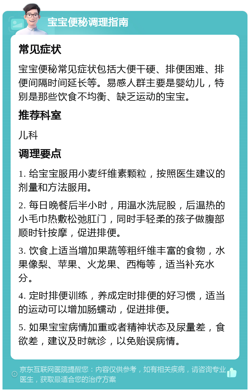 宝宝便秘调理指南 常见症状 宝宝便秘常见症状包括大便干硬、排便困难、排便间隔时间延长等。易感人群主要是婴幼儿，特别是那些饮食不均衡、缺乏运动的宝宝。 推荐科室 儿科 调理要点 1. 给宝宝服用小麦纤维素颗粒，按照医生建议的剂量和方法服用。 2. 每日晚餐后半小时，用温水洗屁股，后温热的小毛巾热敷松弛肛门，同时手轻柔的孩子做腹部顺时针按摩，促进排便。 3. 饮食上适当增加果蔬等粗纤维丰富的食物，水果像梨、苹果、火龙果、西梅等，适当补充水分。 4. 定时排便训练，养成定时排便的好习惯，适当的运动可以增加肠蠕动，促进排便。 5. 如果宝宝病情加重或者精神状态及尿量差，食欲差，建议及时就诊，以免贻误病情。