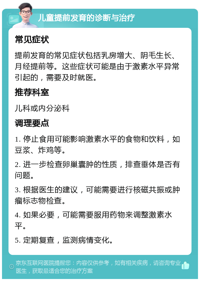 儿童提前发育的诊断与治疗 常见症状 提前发育的常见症状包括乳房增大、阴毛生长、月经提前等。这些症状可能是由于激素水平异常引起的，需要及时就医。 推荐科室 儿科或内分泌科 调理要点 1. 停止食用可能影响激素水平的食物和饮料，如豆浆、炸鸡等。 2. 进一步检查卵巢囊肿的性质，排查垂体是否有问题。 3. 根据医生的建议，可能需要进行核磁共振或肿瘤标志物检查。 4. 如果必要，可能需要服用药物来调整激素水平。 5. 定期复查，监测病情变化。