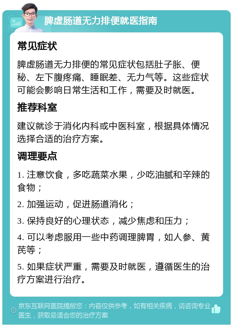 脾虚肠道无力排便就医指南 常见症状 脾虚肠道无力排便的常见症状包括肚子胀、便秘、左下腹疼痛、睡眠差、无力气等。这些症状可能会影响日常生活和工作，需要及时就医。 推荐科室 建议就诊于消化内科或中医科室，根据具体情况选择合适的治疗方案。 调理要点 1. 注意饮食，多吃蔬菜水果，少吃油腻和辛辣的食物； 2. 加强运动，促进肠道消化； 3. 保持良好的心理状态，减少焦虑和压力； 4. 可以考虑服用一些中药调理脾胃，如人参、黄芪等； 5. 如果症状严重，需要及时就医，遵循医生的治疗方案进行治疗。