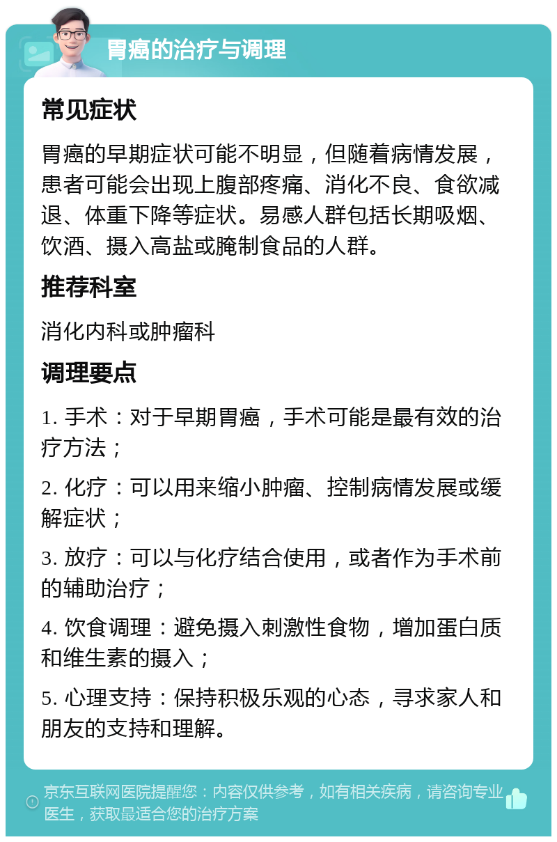 胃癌的治疗与调理 常见症状 胃癌的早期症状可能不明显，但随着病情发展，患者可能会出现上腹部疼痛、消化不良、食欲减退、体重下降等症状。易感人群包括长期吸烟、饮酒、摄入高盐或腌制食品的人群。 推荐科室 消化内科或肿瘤科 调理要点 1. 手术：对于早期胃癌，手术可能是最有效的治疗方法； 2. 化疗：可以用来缩小肿瘤、控制病情发展或缓解症状； 3. 放疗：可以与化疗结合使用，或者作为手术前的辅助治疗； 4. 饮食调理：避免摄入刺激性食物，增加蛋白质和维生素的摄入； 5. 心理支持：保持积极乐观的心态，寻求家人和朋友的支持和理解。