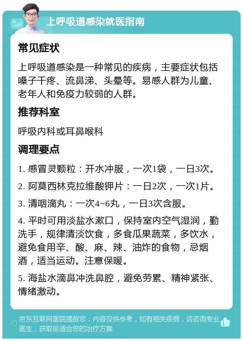 上呼吸道感染就医指南 常见症状 上呼吸道感染是一种常见的疾病，主要症状包括嗓子干疼、流鼻涕、头晕等。易感人群为儿童、老年人和免疫力较弱的人群。 推荐科室 呼吸内科或耳鼻喉科 调理要点 1. 感冒灵颗粒：开水冲服，一次1袋，一日3次。 2. 阿莫西林克拉维酸钾片：一日2次，一次1片。 3. 清咽滴丸：一次4~6丸，一日3次含服。 4. 平时可用淡盐水漱口，保持室内空气湿润，勤洗手，规律清淡饮食，多食瓜果蔬菜，多饮水，避免食用辛、酸、麻、辣、油炸的食物，忌烟酒，适当运动。注意保暖。 5. 海盐水滴鼻冲洗鼻腔，避免劳累、精神紧张、情绪激动。