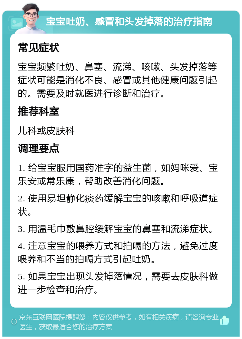 宝宝吐奶、感冒和头发掉落的治疗指南 常见症状 宝宝频繁吐奶、鼻塞、流涕、咳嗽、头发掉落等症状可能是消化不良、感冒或其他健康问题引起的。需要及时就医进行诊断和治疗。 推荐科室 儿科或皮肤科 调理要点 1. 给宝宝服用国药准字的益生菌，如妈咪爱、宝乐安或常乐康，帮助改善消化问题。 2. 使用易坦静化痰药缓解宝宝的咳嗽和呼吸道症状。 3. 用温毛巾敷鼻腔缓解宝宝的鼻塞和流涕症状。 4. 注意宝宝的喂养方式和拍嗝的方法，避免过度喂养和不当的拍嗝方式引起吐奶。 5. 如果宝宝出现头发掉落情况，需要去皮肤科做进一步检查和治疗。