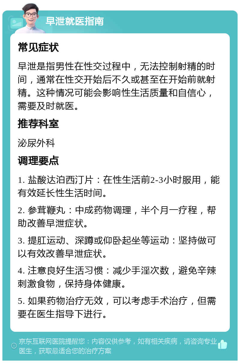 早泄就医指南 常见症状 早泄是指男性在性交过程中，无法控制射精的时间，通常在性交开始后不久或甚至在开始前就射精。这种情况可能会影响性生活质量和自信心，需要及时就医。 推荐科室 泌尿外科 调理要点 1. 盐酸达泊西汀片：在性生活前2-3小时服用，能有效延长性生活时间。 2. 参茸鞭丸：中成药物调理，半个月一疗程，帮助改善早泄症状。 3. 提肛运动、深蹲或仰卧起坐等运动：坚持做可以有效改善早泄症状。 4. 注意良好生活习惯：减少手淫次数，避免辛辣刺激食物，保持身体健康。 5. 如果药物治疗无效，可以考虑手术治疗，但需要在医生指导下进行。