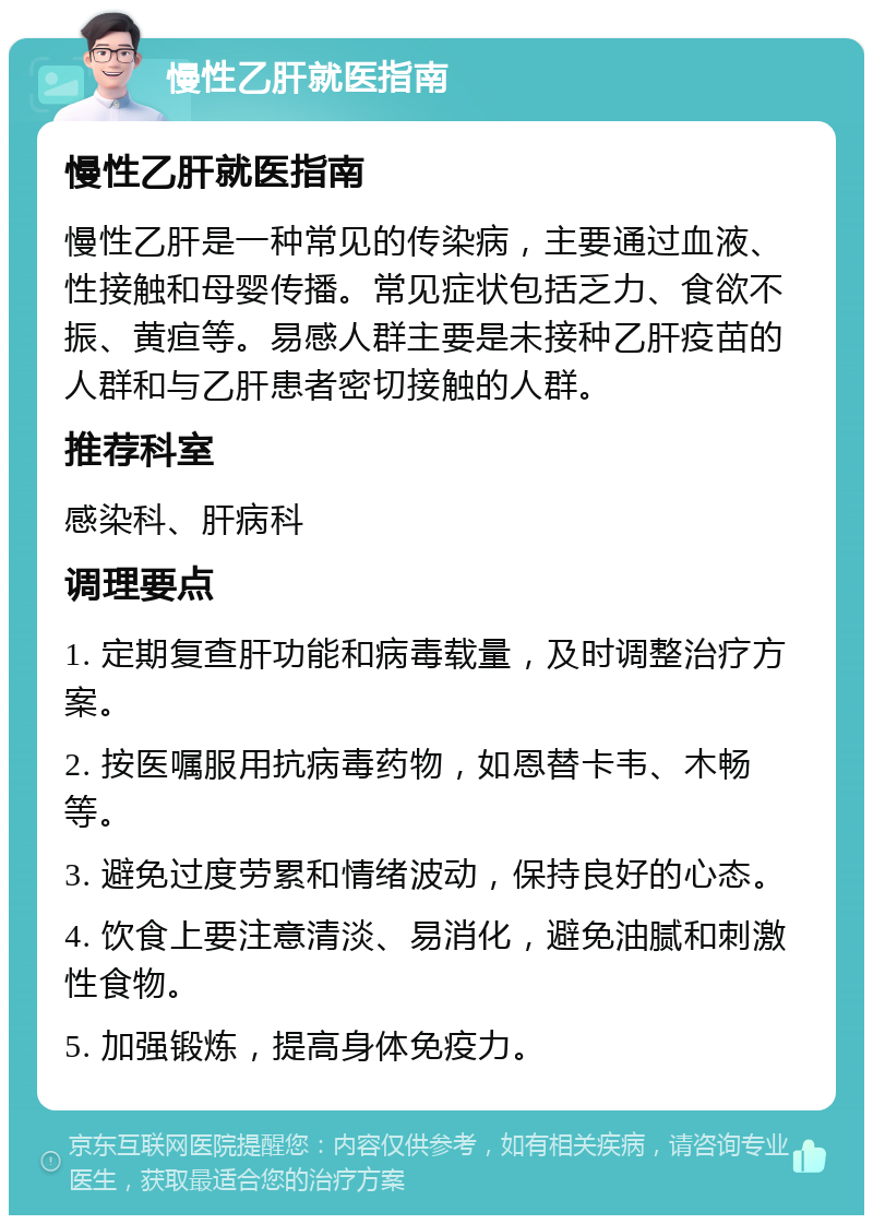 慢性乙肝就医指南 慢性乙肝就医指南 慢性乙肝是一种常见的传染病，主要通过血液、性接触和母婴传播。常见症状包括乏力、食欲不振、黄疸等。易感人群主要是未接种乙肝疫苗的人群和与乙肝患者密切接触的人群。 推荐科室 感染科、肝病科 调理要点 1. 定期复查肝功能和病毒载量，及时调整治疗方案。 2. 按医嘱服用抗病毒药物，如恩替卡韦、木畅等。 3. 避免过度劳累和情绪波动，保持良好的心态。 4. 饮食上要注意清淡、易消化，避免油腻和刺激性食物。 5. 加强锻炼，提高身体免疫力。