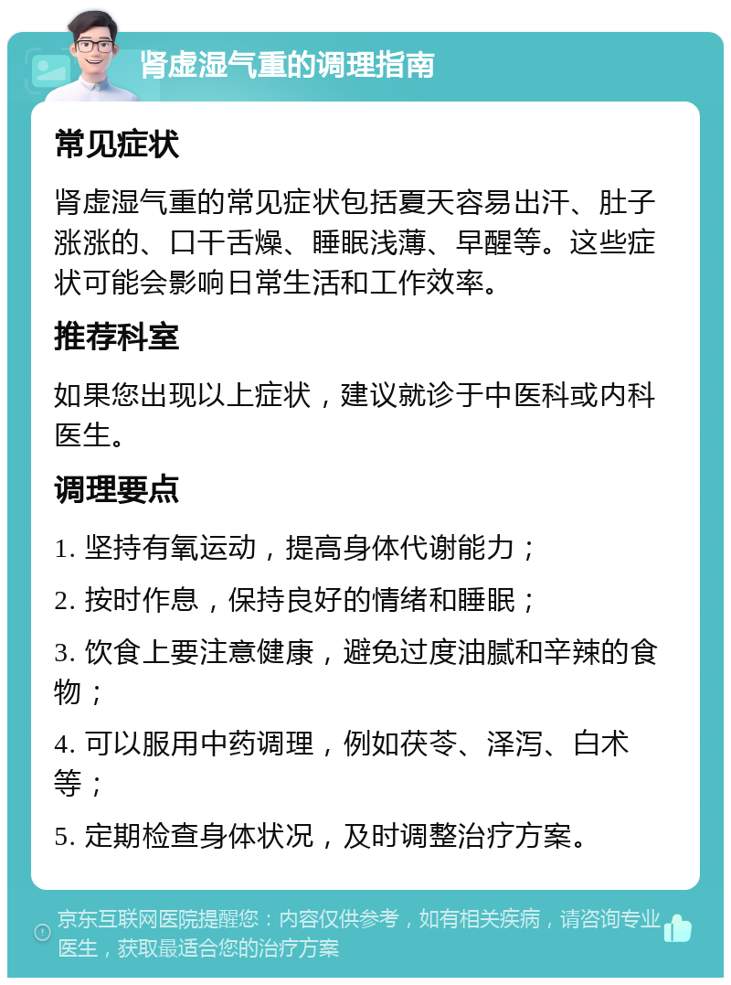 肾虚湿气重的调理指南 常见症状 肾虚湿气重的常见症状包括夏天容易出汗、肚子涨涨的、口干舌燥、睡眠浅薄、早醒等。这些症状可能会影响日常生活和工作效率。 推荐科室 如果您出现以上症状，建议就诊于中医科或内科医生。 调理要点 1. 坚持有氧运动，提高身体代谢能力； 2. 按时作息，保持良好的情绪和睡眠； 3. 饮食上要注意健康，避免过度油腻和辛辣的食物； 4. 可以服用中药调理，例如茯苓、泽泻、白术等； 5. 定期检查身体状况，及时调整治疗方案。