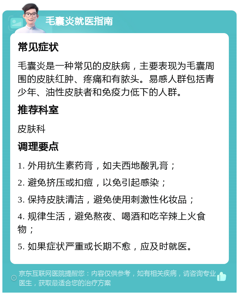 毛囊炎就医指南 常见症状 毛囊炎是一种常见的皮肤病，主要表现为毛囊周围的皮肤红肿、疼痛和有脓头。易感人群包括青少年、油性皮肤者和免疫力低下的人群。 推荐科室 皮肤科 调理要点 1. 外用抗生素药膏，如夫西地酸乳膏； 2. 避免挤压或扣痘，以免引起感染； 3. 保持皮肤清洁，避免使用刺激性化妆品； 4. 规律生活，避免熬夜、喝酒和吃辛辣上火食物； 5. 如果症状严重或长期不愈，应及时就医。