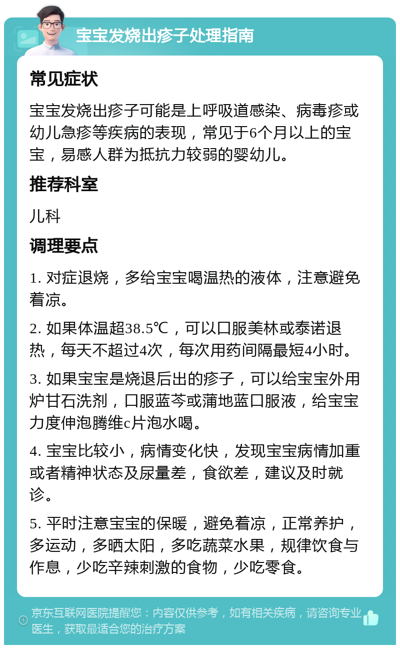 宝宝发烧出疹子处理指南 常见症状 宝宝发烧出疹子可能是上呼吸道感染、病毒疹或幼儿急疹等疾病的表现，常见于6个月以上的宝宝，易感人群为抵抗力较弱的婴幼儿。 推荐科室 儿科 调理要点 1. 对症退烧，多给宝宝喝温热的液体，注意避免着凉。 2. 如果体温超38.5℃，可以口服美林或泰诺退热，每天不超过4次，每次用药间隔最短4小时。 3. 如果宝宝是烧退后出的疹子，可以给宝宝外用炉甘石洗剂，口服蓝芩或蒲地蓝口服液，给宝宝力度伸泡腾维c片泡水喝。 4. 宝宝比较小，病情变化快，发现宝宝病情加重或者精神状态及尿量差，食欲差，建议及时就诊。 5. 平时注意宝宝的保暖，避免着凉，正常养护，多运动，多晒太阳，多吃蔬菜水果，规律饮食与作息，少吃辛辣刺激的食物，少吃零食。