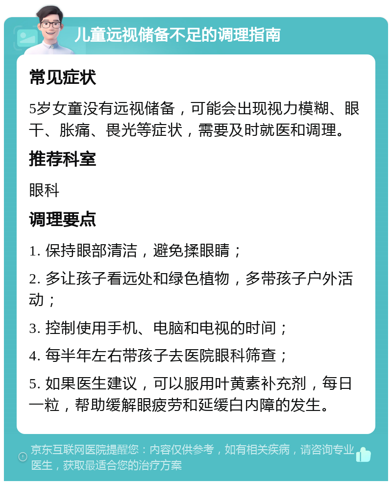 儿童远视储备不足的调理指南 常见症状 5岁女童没有远视储备，可能会出现视力模糊、眼干、胀痛、畏光等症状，需要及时就医和调理。 推荐科室 眼科 调理要点 1. 保持眼部清洁，避免揉眼睛； 2. 多让孩子看远处和绿色植物，多带孩子户外活动； 3. 控制使用手机、电脑和电视的时间； 4. 每半年左右带孩子去医院眼科筛查； 5. 如果医生建议，可以服用叶黄素补充剂，每日一粒，帮助缓解眼疲劳和延缓白内障的发生。