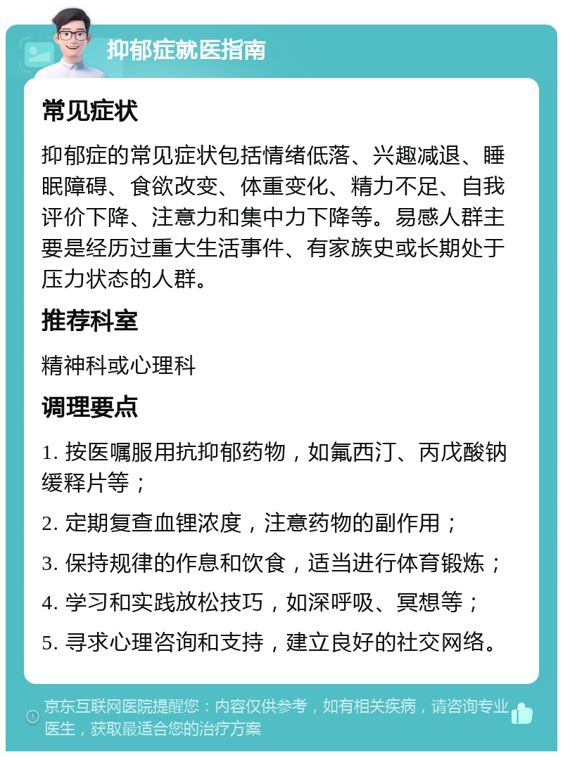 抑郁症就医指南 常见症状 抑郁症的常见症状包括情绪低落、兴趣减退、睡眠障碍、食欲改变、体重变化、精力不足、自我评价下降、注意力和集中力下降等。易感人群主要是经历过重大生活事件、有家族史或长期处于压力状态的人群。 推荐科室 精神科或心理科 调理要点 1. 按医嘱服用抗抑郁药物，如氟西汀、丙戊酸钠缓释片等； 2. 定期复查血锂浓度，注意药物的副作用； 3. 保持规律的作息和饮食，适当进行体育锻炼； 4. 学习和实践放松技巧，如深呼吸、冥想等； 5. 寻求心理咨询和支持，建立良好的社交网络。