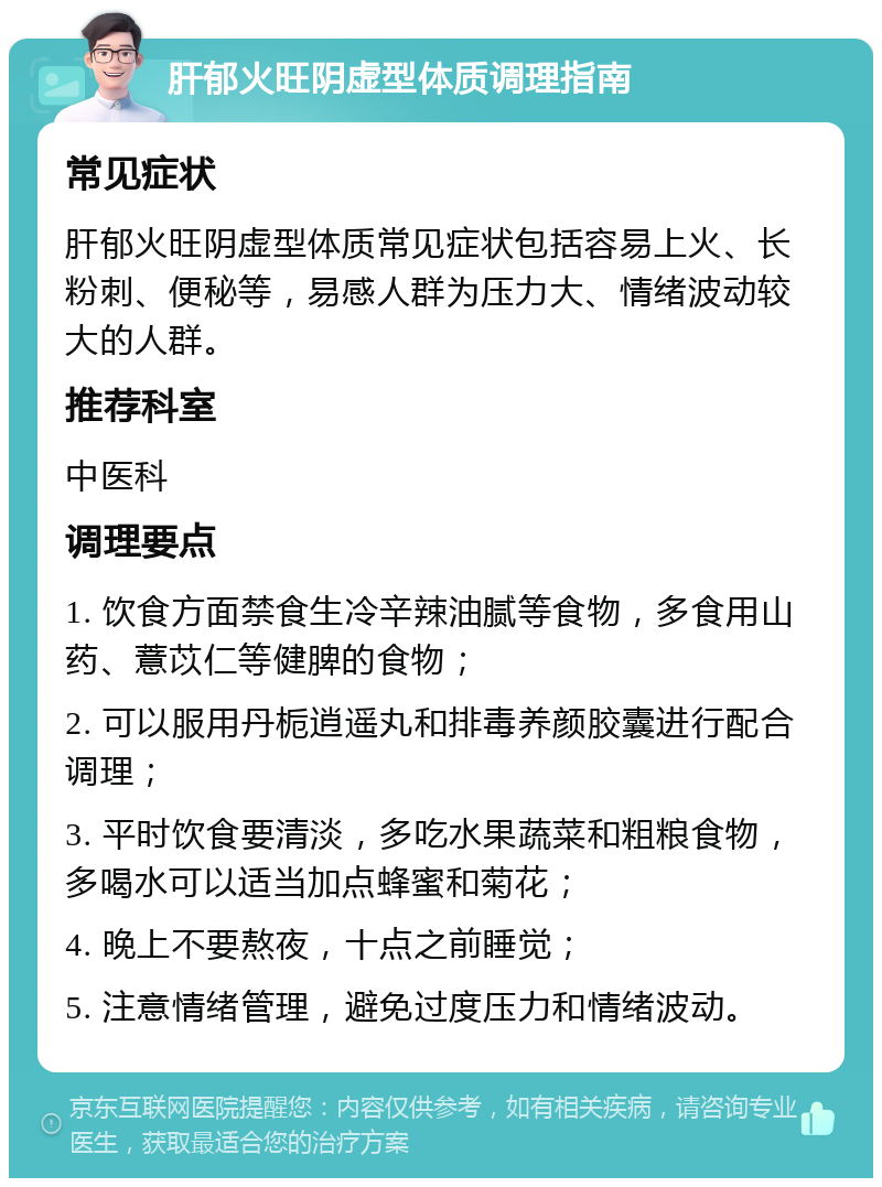 肝郁火旺阴虚型体质调理指南 常见症状 肝郁火旺阴虚型体质常见症状包括容易上火、长粉刺、便秘等，易感人群为压力大、情绪波动较大的人群。 推荐科室 中医科 调理要点 1. 饮食方面禁食生冷辛辣油腻等食物，多食用山药、薏苡仁等健脾的食物； 2. 可以服用丹栀逍遥丸和排毒养颜胶囊进行配合调理； 3. 平时饮食要清淡，多吃水果蔬菜和粗粮食物，多喝水可以适当加点蜂蜜和菊花； 4. 晚上不要熬夜，十点之前睡觉； 5. 注意情绪管理，避免过度压力和情绪波动。