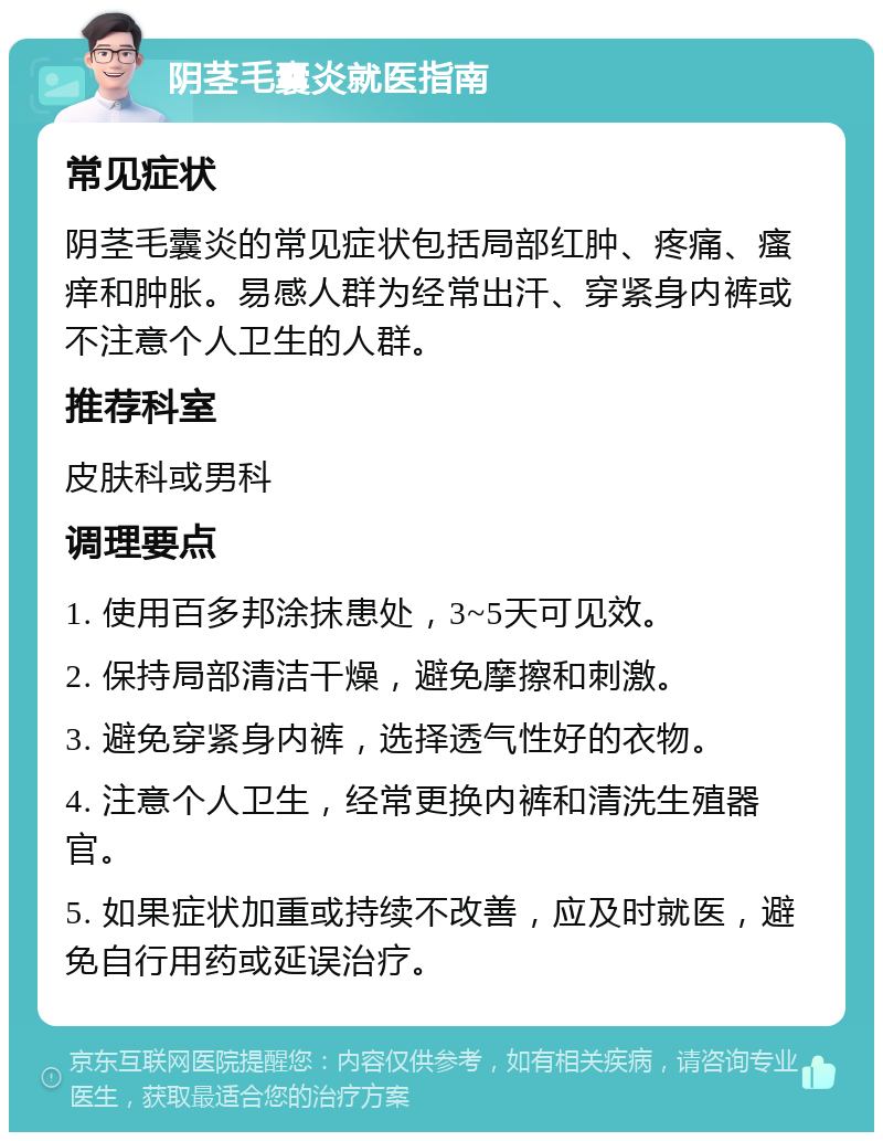 阴茎毛囊炎就医指南 常见症状 阴茎毛囊炎的常见症状包括局部红肿、疼痛、瘙痒和肿胀。易感人群为经常出汗、穿紧身内裤或不注意个人卫生的人群。 推荐科室 皮肤科或男科 调理要点 1. 使用百多邦涂抹患处，3~5天可见效。 2. 保持局部清洁干燥，避免摩擦和刺激。 3. 避免穿紧身内裤，选择透气性好的衣物。 4. 注意个人卫生，经常更换内裤和清洗生殖器官。 5. 如果症状加重或持续不改善，应及时就医，避免自行用药或延误治疗。