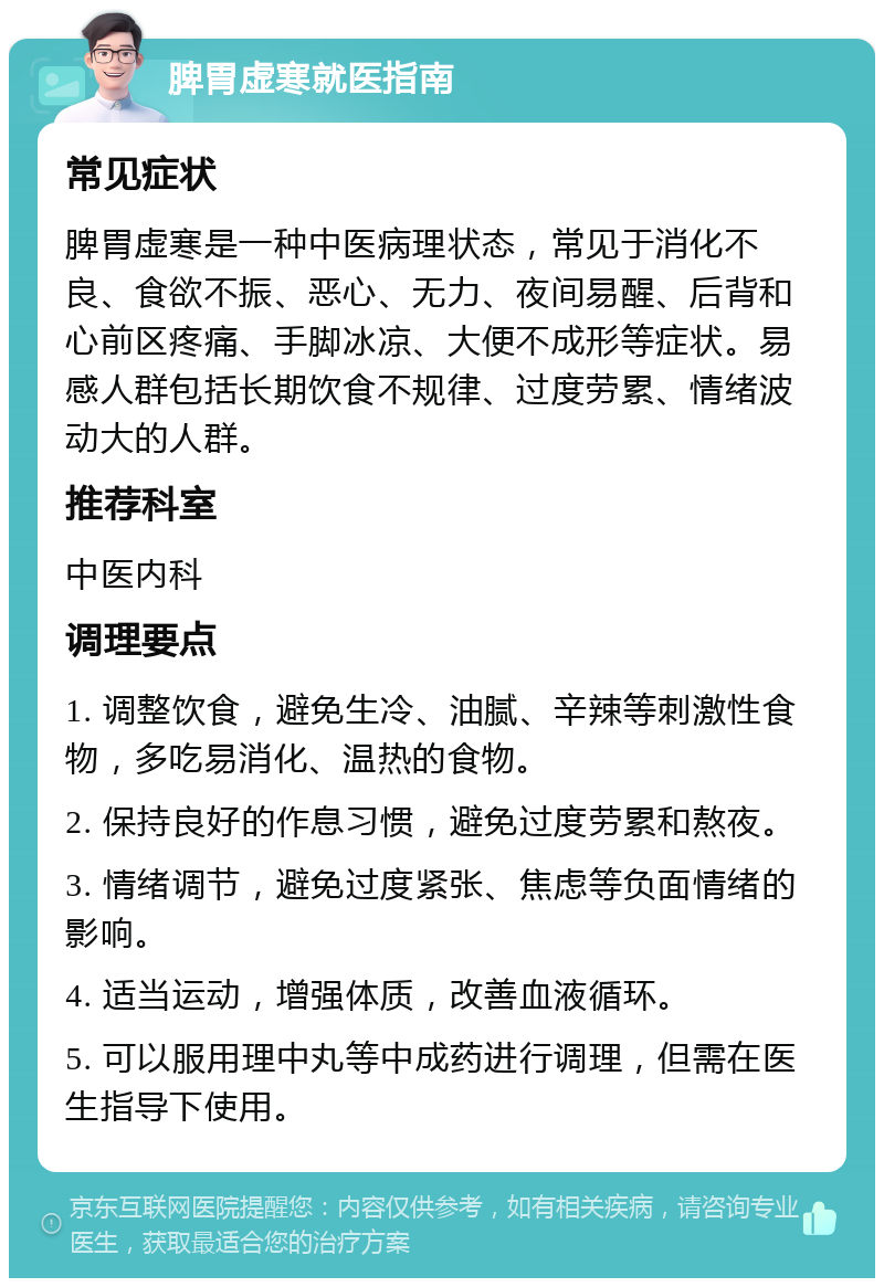 脾胃虚寒就医指南 常见症状 脾胃虚寒是一种中医病理状态，常见于消化不良、食欲不振、恶心、无力、夜间易醒、后背和心前区疼痛、手脚冰凉、大便不成形等症状。易感人群包括长期饮食不规律、过度劳累、情绪波动大的人群。 推荐科室 中医内科 调理要点 1. 调整饮食，避免生冷、油腻、辛辣等刺激性食物，多吃易消化、温热的食物。 2. 保持良好的作息习惯，避免过度劳累和熬夜。 3. 情绪调节，避免过度紧张、焦虑等负面情绪的影响。 4. 适当运动，增强体质，改善血液循环。 5. 可以服用理中丸等中成药进行调理，但需在医生指导下使用。