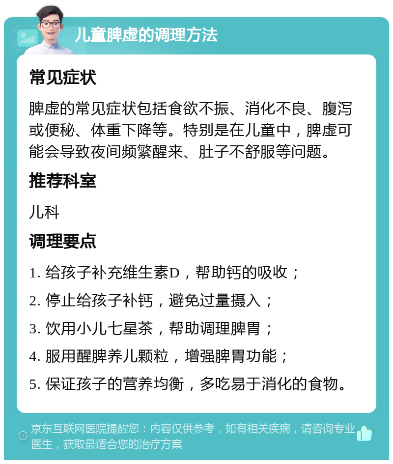 儿童脾虚的调理方法 常见症状 脾虚的常见症状包括食欲不振、消化不良、腹泻或便秘、体重下降等。特别是在儿童中，脾虚可能会导致夜间频繁醒来、肚子不舒服等问题。 推荐科室 儿科 调理要点 1. 给孩子补充维生素D，帮助钙的吸收； 2. 停止给孩子补钙，避免过量摄入； 3. 饮用小儿七星茶，帮助调理脾胃； 4. 服用醒脾养儿颗粒，增强脾胃功能； 5. 保证孩子的营养均衡，多吃易于消化的食物。