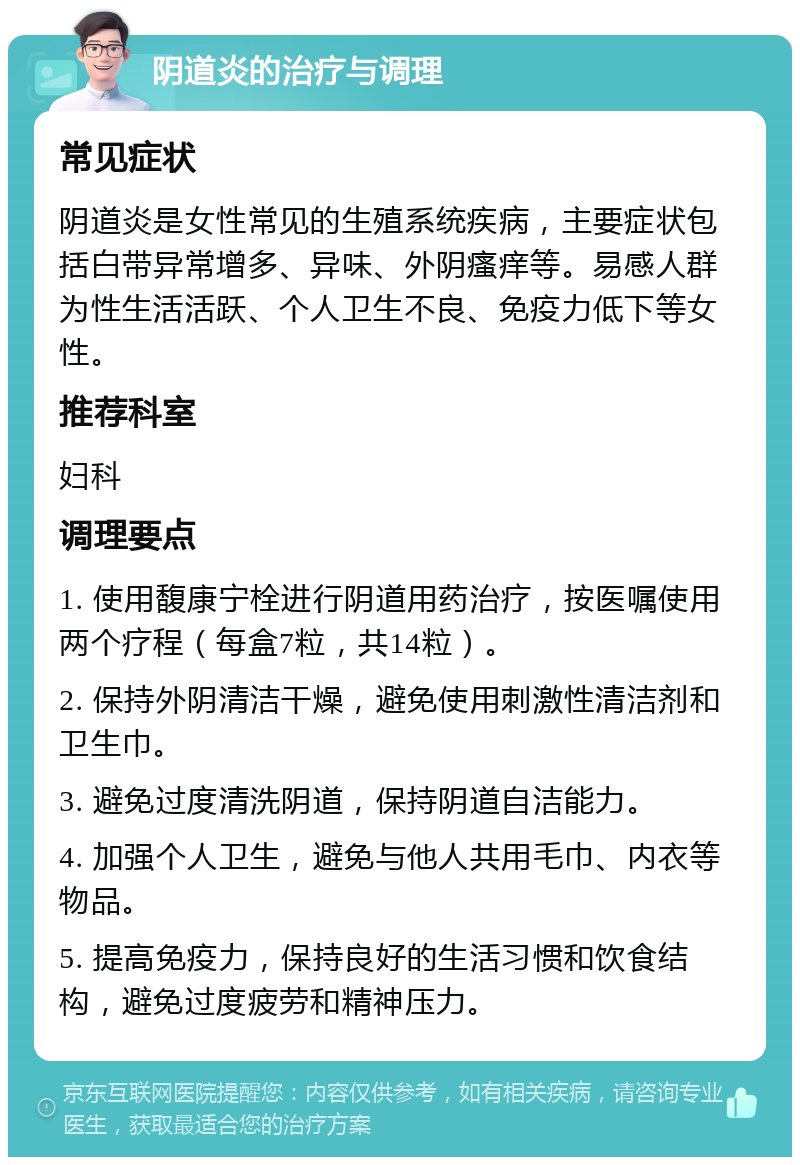 阴道炎的治疗与调理 常见症状 阴道炎是女性常见的生殖系统疾病，主要症状包括白带异常增多、异味、外阴瘙痒等。易感人群为性生活活跃、个人卫生不良、免疫力低下等女性。 推荐科室 妇科 调理要点 1. 使用馥康宁栓进行阴道用药治疗，按医嘱使用两个疗程（每盒7粒，共14粒）。 2. 保持外阴清洁干燥，避免使用刺激性清洁剂和卫生巾。 3. 避免过度清洗阴道，保持阴道自洁能力。 4. 加强个人卫生，避免与他人共用毛巾、内衣等物品。 5. 提高免疫力，保持良好的生活习惯和饮食结构，避免过度疲劳和精神压力。