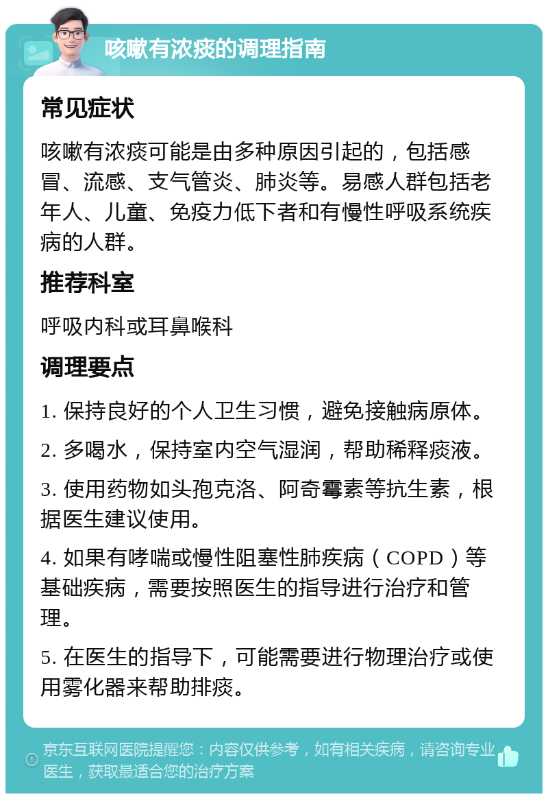 咳嗽有浓痰的调理指南 常见症状 咳嗽有浓痰可能是由多种原因引起的，包括感冒、流感、支气管炎、肺炎等。易感人群包括老年人、儿童、免疫力低下者和有慢性呼吸系统疾病的人群。 推荐科室 呼吸内科或耳鼻喉科 调理要点 1. 保持良好的个人卫生习惯，避免接触病原体。 2. 多喝水，保持室内空气湿润，帮助稀释痰液。 3. 使用药物如头孢克洛、阿奇霉素等抗生素，根据医生建议使用。 4. 如果有哮喘或慢性阻塞性肺疾病（COPD）等基础疾病，需要按照医生的指导进行治疗和管理。 5. 在医生的指导下，可能需要进行物理治疗或使用雾化器来帮助排痰。