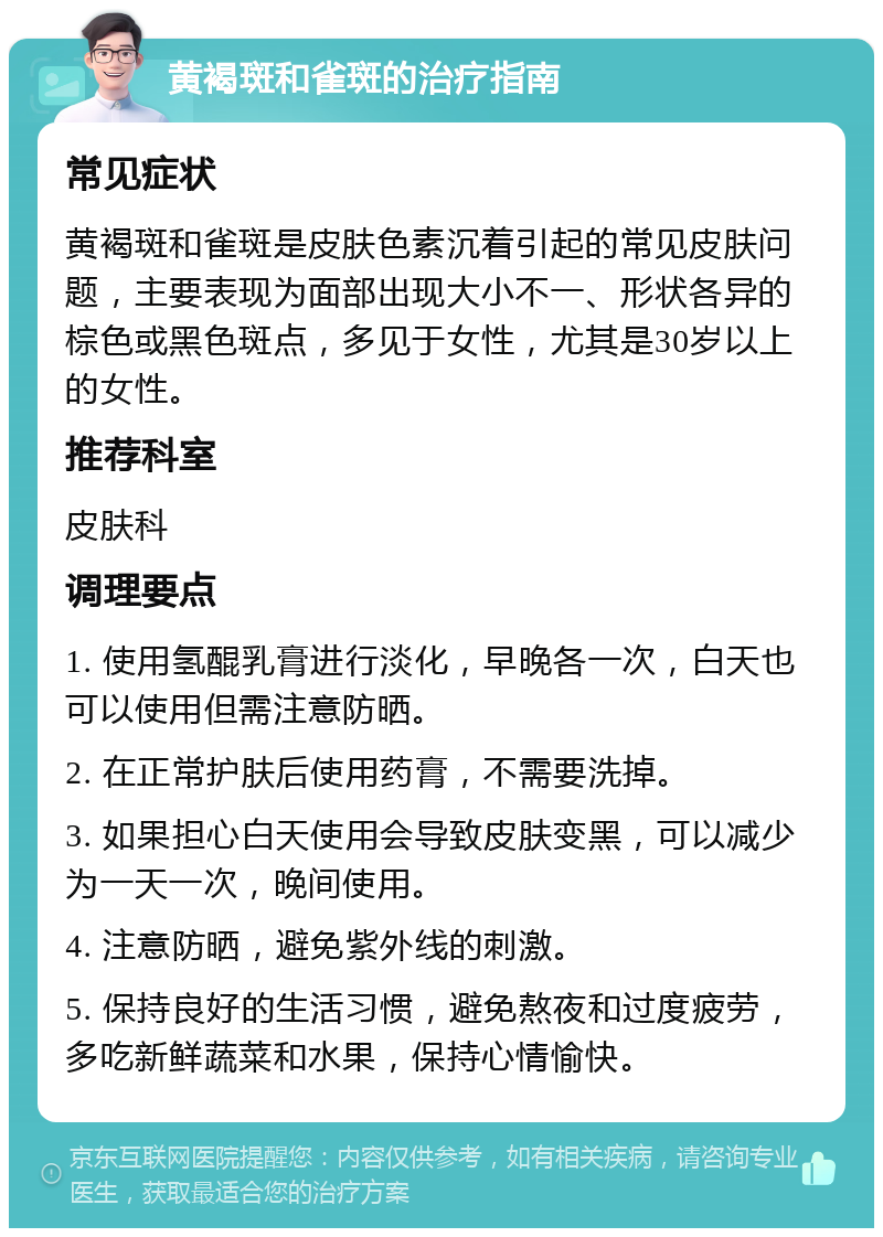 黄褐斑和雀斑的治疗指南 常见症状 黄褐斑和雀斑是皮肤色素沉着引起的常见皮肤问题，主要表现为面部出现大小不一、形状各异的棕色或黑色斑点，多见于女性，尤其是30岁以上的女性。 推荐科室 皮肤科 调理要点 1. 使用氢醌乳膏进行淡化，早晚各一次，白天也可以使用但需注意防晒。 2. 在正常护肤后使用药膏，不需要洗掉。 3. 如果担心白天使用会导致皮肤变黑，可以减少为一天一次，晚间使用。 4. 注意防晒，避免紫外线的刺激。 5. 保持良好的生活习惯，避免熬夜和过度疲劳，多吃新鲜蔬菜和水果，保持心情愉快。