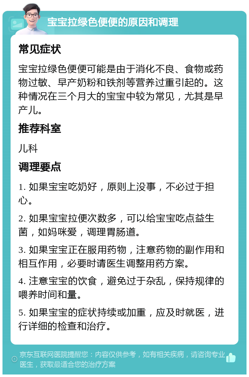 宝宝拉绿色便便的原因和调理 常见症状 宝宝拉绿色便便可能是由于消化不良、食物或药物过敏、早产奶粉和铁剂等营养过重引起的。这种情况在三个月大的宝宝中较为常见，尤其是早产儿。 推荐科室 儿科 调理要点 1. 如果宝宝吃奶好，原则上没事，不必过于担心。 2. 如果宝宝拉便次数多，可以给宝宝吃点益生菌，如妈咪爱，调理胃肠道。 3. 如果宝宝正在服用药物，注意药物的副作用和相互作用，必要时请医生调整用药方案。 4. 注意宝宝的饮食，避免过于杂乱，保持规律的喂养时间和量。 5. 如果宝宝的症状持续或加重，应及时就医，进行详细的检查和治疗。