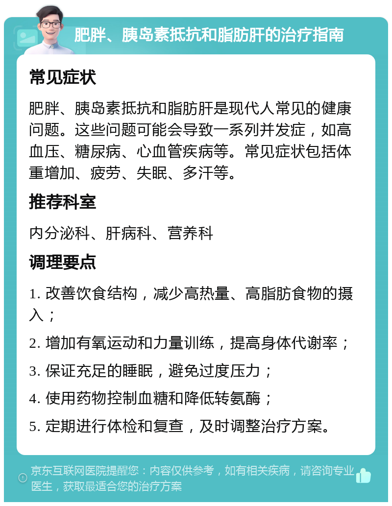 肥胖、胰岛素抵抗和脂肪肝的治疗指南 常见症状 肥胖、胰岛素抵抗和脂肪肝是现代人常见的健康问题。这些问题可能会导致一系列并发症，如高血压、糖尿病、心血管疾病等。常见症状包括体重增加、疲劳、失眠、多汗等。 推荐科室 内分泌科、肝病科、营养科 调理要点 1. 改善饮食结构，减少高热量、高脂肪食物的摄入； 2. 增加有氧运动和力量训练，提高身体代谢率； 3. 保证充足的睡眠，避免过度压力； 4. 使用药物控制血糖和降低转氨酶； 5. 定期进行体检和复查，及时调整治疗方案。