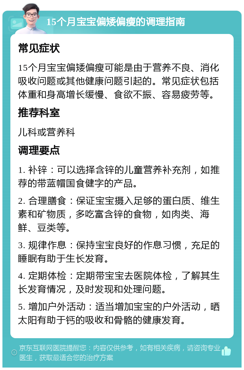 15个月宝宝偏矮偏瘦的调理指南 常见症状 15个月宝宝偏矮偏瘦可能是由于营养不良、消化吸收问题或其他健康问题引起的。常见症状包括体重和身高增长缓慢、食欲不振、容易疲劳等。 推荐科室 儿科或营养科 调理要点 1. 补锌：可以选择含锌的儿童营养补充剂，如推荐的带蓝帽国食健字的产品。 2. 合理膳食：保证宝宝摄入足够的蛋白质、维生素和矿物质，多吃富含锌的食物，如肉类、海鲜、豆类等。 3. 规律作息：保持宝宝良好的作息习惯，充足的睡眠有助于生长发育。 4. 定期体检：定期带宝宝去医院体检，了解其生长发育情况，及时发现和处理问题。 5. 增加户外活动：适当增加宝宝的户外活动，晒太阳有助于钙的吸收和骨骼的健康发育。