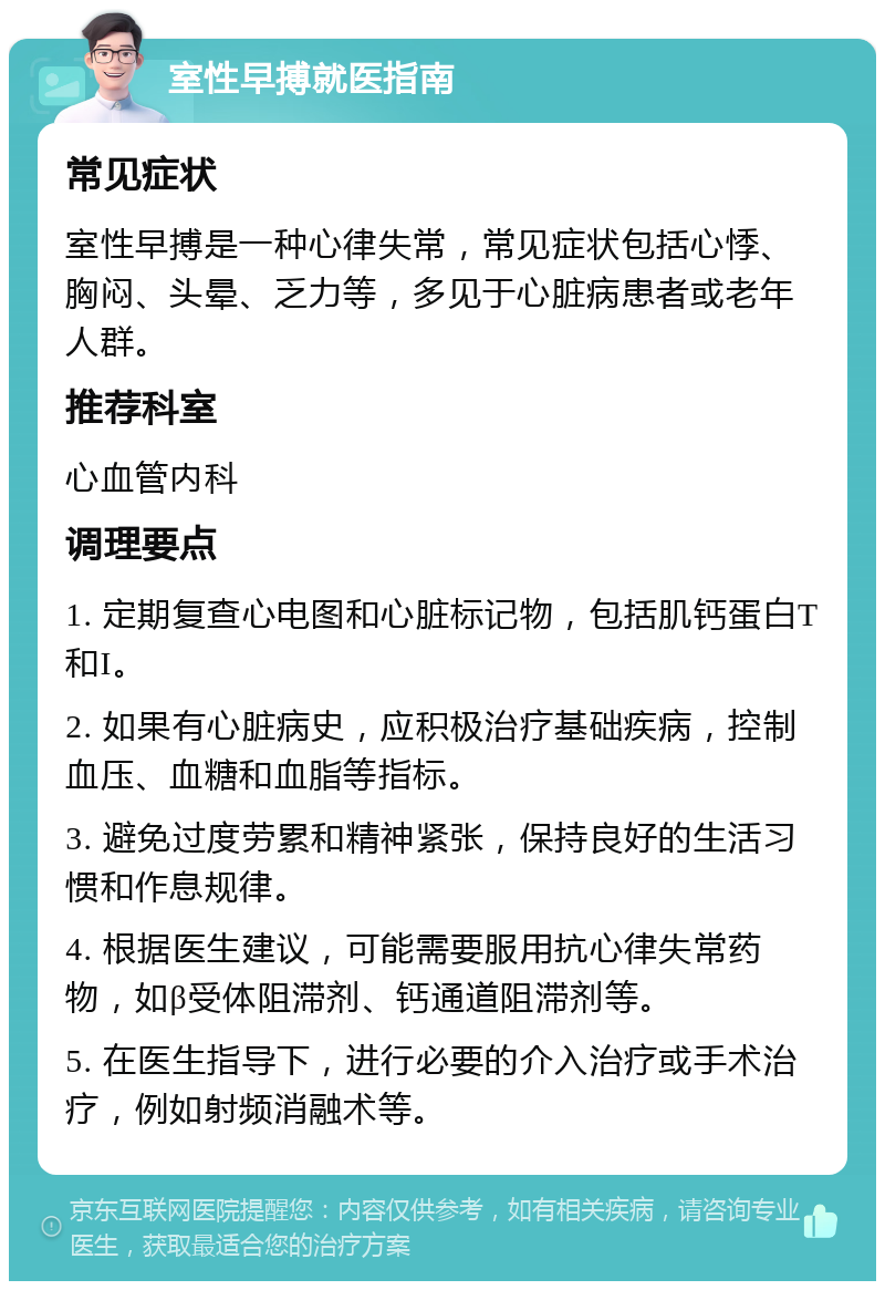 室性早搏就医指南 常见症状 室性早搏是一种心律失常，常见症状包括心悸、胸闷、头晕、乏力等，多见于心脏病患者或老年人群。 推荐科室 心血管内科 调理要点 1. 定期复查心电图和心脏标记物，包括肌钙蛋白T和I。 2. 如果有心脏病史，应积极治疗基础疾病，控制血压、血糖和血脂等指标。 3. 避免过度劳累和精神紧张，保持良好的生活习惯和作息规律。 4. 根据医生建议，可能需要服用抗心律失常药物，如β受体阻滞剂、钙通道阻滞剂等。 5. 在医生指导下，进行必要的介入治疗或手术治疗，例如射频消融术等。