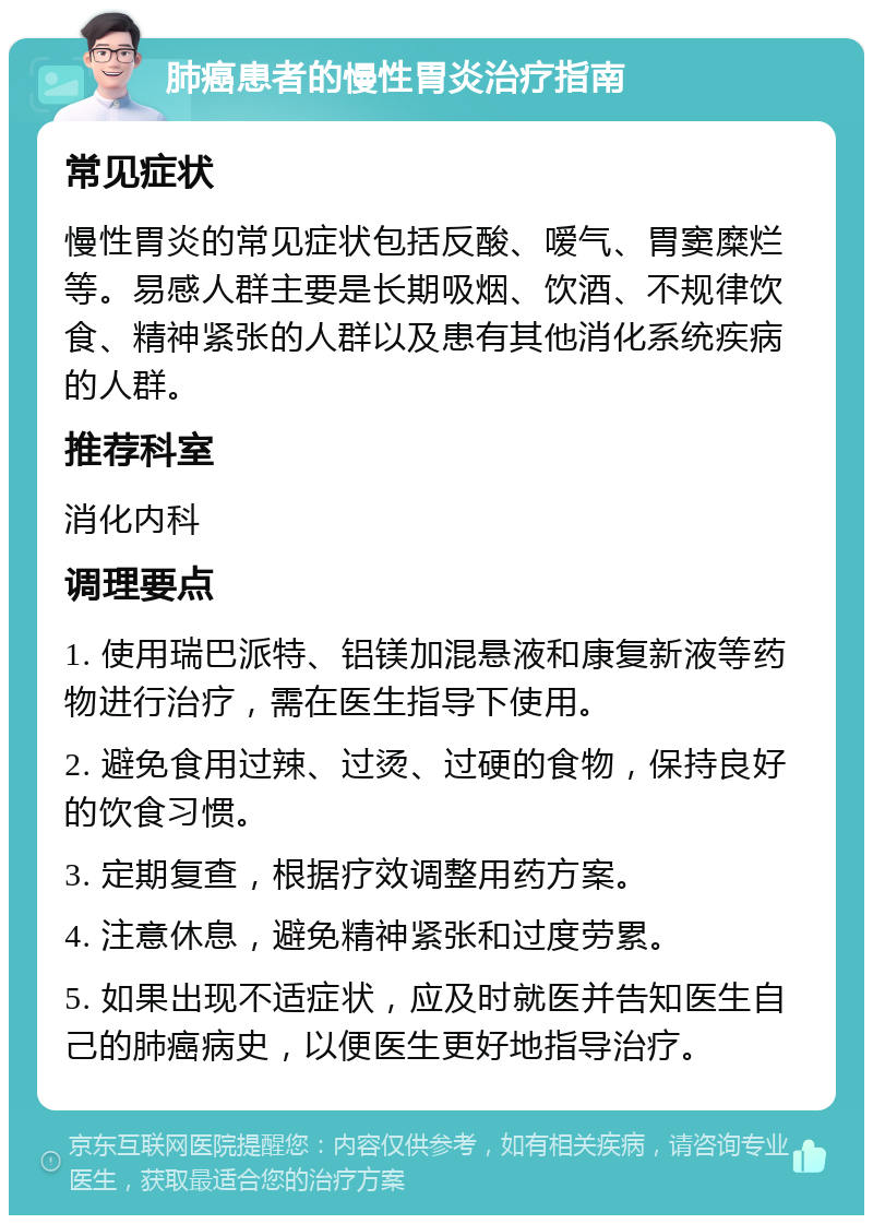 肺癌患者的慢性胃炎治疗指南 常见症状 慢性胃炎的常见症状包括反酸、嗳气、胃窦糜烂等。易感人群主要是长期吸烟、饮酒、不规律饮食、精神紧张的人群以及患有其他消化系统疾病的人群。 推荐科室 消化内科 调理要点 1. 使用瑞巴派特、铝镁加混悬液和康复新液等药物进行治疗，需在医生指导下使用。 2. 避免食用过辣、过烫、过硬的食物，保持良好的饮食习惯。 3. 定期复查，根据疗效调整用药方案。 4. 注意休息，避免精神紧张和过度劳累。 5. 如果出现不适症状，应及时就医并告知医生自己的肺癌病史，以便医生更好地指导治疗。