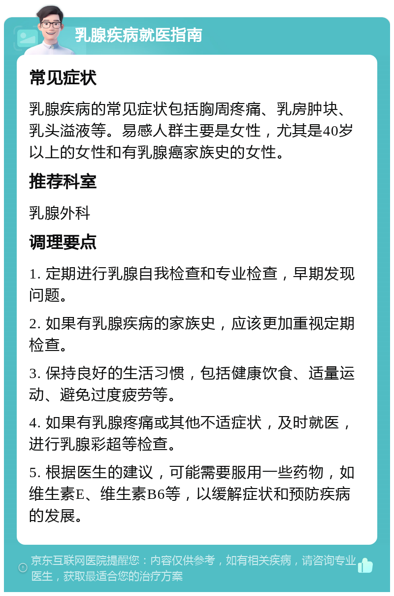 乳腺疾病就医指南 常见症状 乳腺疾病的常见症状包括胸周疼痛、乳房肿块、乳头溢液等。易感人群主要是女性，尤其是40岁以上的女性和有乳腺癌家族史的女性。 推荐科室 乳腺外科 调理要点 1. 定期进行乳腺自我检查和专业检查，早期发现问题。 2. 如果有乳腺疾病的家族史，应该更加重视定期检查。 3. 保持良好的生活习惯，包括健康饮食、适量运动、避免过度疲劳等。 4. 如果有乳腺疼痛或其他不适症状，及时就医，进行乳腺彩超等检查。 5. 根据医生的建议，可能需要服用一些药物，如维生素E、维生素B6等，以缓解症状和预防疾病的发展。