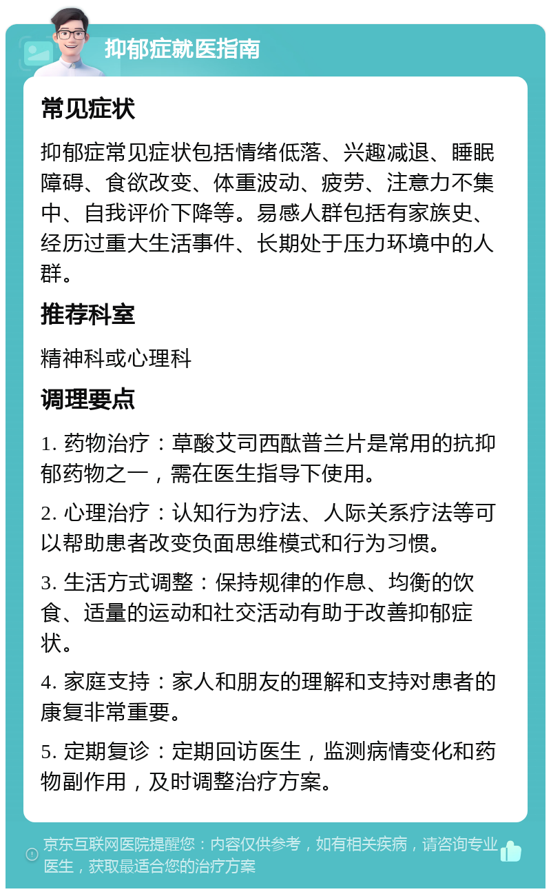 抑郁症就医指南 常见症状 抑郁症常见症状包括情绪低落、兴趣减退、睡眠障碍、食欲改变、体重波动、疲劳、注意力不集中、自我评价下降等。易感人群包括有家族史、经历过重大生活事件、长期处于压力环境中的人群。 推荐科室 精神科或心理科 调理要点 1. 药物治疗：草酸艾司西酞普兰片是常用的抗抑郁药物之一，需在医生指导下使用。 2. 心理治疗：认知行为疗法、人际关系疗法等可以帮助患者改变负面思维模式和行为习惯。 3. 生活方式调整：保持规律的作息、均衡的饮食、适量的运动和社交活动有助于改善抑郁症状。 4. 家庭支持：家人和朋友的理解和支持对患者的康复非常重要。 5. 定期复诊：定期回访医生，监测病情变化和药物副作用，及时调整治疗方案。