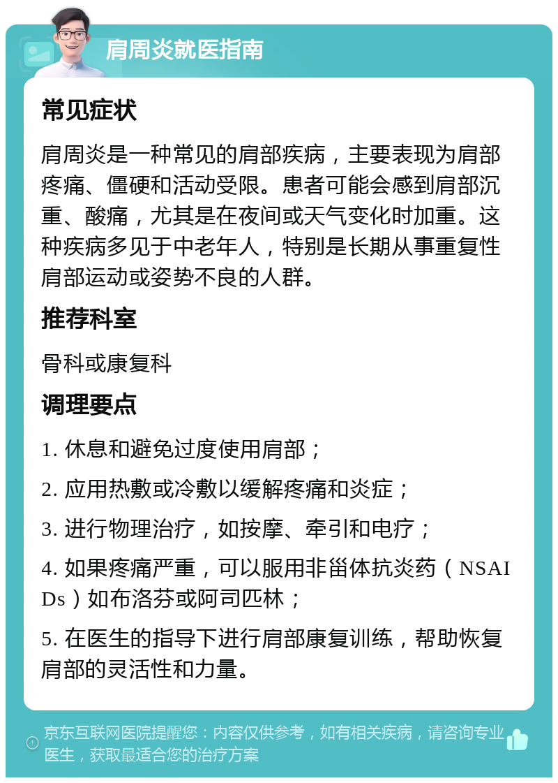 肩周炎就医指南 常见症状 肩周炎是一种常见的肩部疾病，主要表现为肩部疼痛、僵硬和活动受限。患者可能会感到肩部沉重、酸痛，尤其是在夜间或天气变化时加重。这种疾病多见于中老年人，特别是长期从事重复性肩部运动或姿势不良的人群。 推荐科室 骨科或康复科 调理要点 1. 休息和避免过度使用肩部； 2. 应用热敷或冷敷以缓解疼痛和炎症； 3. 进行物理治疗，如按摩、牵引和电疗； 4. 如果疼痛严重，可以服用非甾体抗炎药（NSAIDs）如布洛芬或阿司匹林； 5. 在医生的指导下进行肩部康复训练，帮助恢复肩部的灵活性和力量。