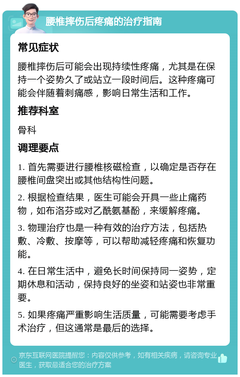 腰椎摔伤后疼痛的治疗指南 常见症状 腰椎摔伤后可能会出现持续性疼痛，尤其是在保持一个姿势久了或站立一段时间后。这种疼痛可能会伴随着刺痛感，影响日常生活和工作。 推荐科室 骨科 调理要点 1. 首先需要进行腰椎核磁检查，以确定是否存在腰椎间盘突出或其他结构性问题。 2. 根据检查结果，医生可能会开具一些止痛药物，如布洛芬或对乙酰氨基酚，来缓解疼痛。 3. 物理治疗也是一种有效的治疗方法，包括热敷、冷敷、按摩等，可以帮助减轻疼痛和恢复功能。 4. 在日常生活中，避免长时间保持同一姿势，定期休息和活动，保持良好的坐姿和站姿也非常重要。 5. 如果疼痛严重影响生活质量，可能需要考虑手术治疗，但这通常是最后的选择。