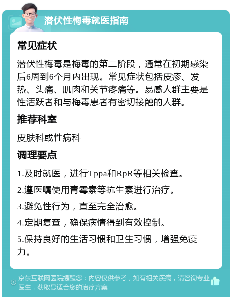 潜伏性梅毒就医指南 常见症状 潜伏性梅毒是梅毒的第二阶段，通常在初期感染后6周到6个月内出现。常见症状包括皮疹、发热、头痛、肌肉和关节疼痛等。易感人群主要是性活跃者和与梅毒患者有密切接触的人群。 推荐科室 皮肤科或性病科 调理要点 1.及时就医，进行Tppa和RpR等相关检查。 2.遵医嘱使用青霉素等抗生素进行治疗。 3.避免性行为，直至完全治愈。 4.定期复查，确保病情得到有效控制。 5.保持良好的生活习惯和卫生习惯，增强免疫力。