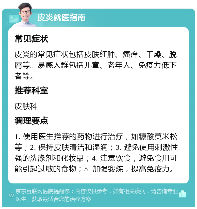 皮炎就医指南 常见症状 皮炎的常见症状包括皮肤红肿、瘙痒、干燥、脱屑等。易感人群包括儿童、老年人、免疫力低下者等。 推荐科室 皮肤科 调理要点 1. 使用医生推荐的药物进行治疗，如糠酸莫米松等；2. 保持皮肤清洁和湿润；3. 避免使用刺激性强的洗涤剂和化妆品；4. 注意饮食，避免食用可能引起过敏的食物；5. 加强锻炼，提高免疫力。