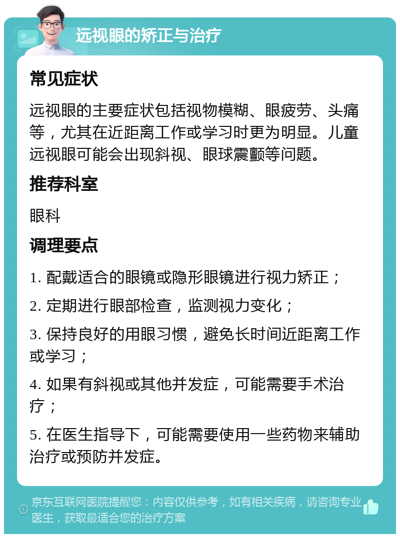 远视眼的矫正与治疗 常见症状 远视眼的主要症状包括视物模糊、眼疲劳、头痛等，尤其在近距离工作或学习时更为明显。儿童远视眼可能会出现斜视、眼球震颤等问题。 推荐科室 眼科 调理要点 1. 配戴适合的眼镜或隐形眼镜进行视力矫正； 2. 定期进行眼部检查，监测视力变化； 3. 保持良好的用眼习惯，避免长时间近距离工作或学习； 4. 如果有斜视或其他并发症，可能需要手术治疗； 5. 在医生指导下，可能需要使用一些药物来辅助治疗或预防并发症。