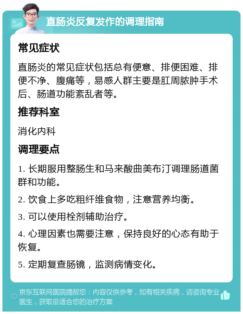 直肠炎反复发作的调理指南 常见症状 直肠炎的常见症状包括总有便意、排便困难、排便不净、腹痛等，易感人群主要是肛周脓肿手术后、肠道功能紊乱者等。 推荐科室 消化内科 调理要点 1. 长期服用整肠生和马来酸曲美布汀调理肠道菌群和功能。 2. 饮食上多吃粗纤维食物，注意营养均衡。 3. 可以使用栓剂辅助治疗。 4. 心理因素也需要注意，保持良好的心态有助于恢复。 5. 定期复查肠镜，监测病情变化。