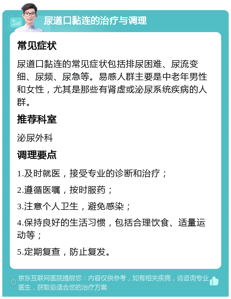 尿道口黏连的治疗与调理 常见症状 尿道口黏连的常见症状包括排尿困难、尿流变细、尿频、尿急等。易感人群主要是中老年男性和女性，尤其是那些有肾虚或泌尿系统疾病的人群。 推荐科室 泌尿外科 调理要点 1.及时就医，接受专业的诊断和治疗； 2.遵循医嘱，按时服药； 3.注意个人卫生，避免感染； 4.保持良好的生活习惯，包括合理饮食、适量运动等； 5.定期复查，防止复发。