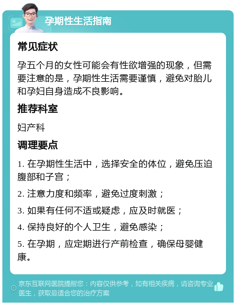 孕期性生活指南 常见症状 孕五个月的女性可能会有性欲增强的现象，但需要注意的是，孕期性生活需要谨慎，避免对胎儿和孕妇自身造成不良影响。 推荐科室 妇产科 调理要点 1. 在孕期性生活中，选择安全的体位，避免压迫腹部和子宫； 2. 注意力度和频率，避免过度刺激； 3. 如果有任何不适或疑虑，应及时就医； 4. 保持良好的个人卫生，避免感染； 5. 在孕期，应定期进行产前检查，确保母婴健康。