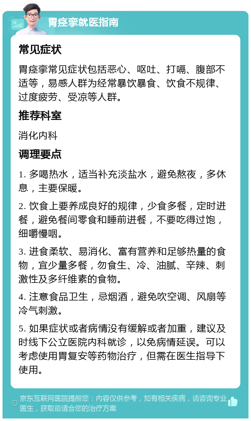 胃痉挛就医指南 常见症状 胃痉挛常见症状包括恶心、呕吐、打嗝、腹部不适等，易感人群为经常暴饮暴食、饮食不规律、过度疲劳、受凉等人群。 推荐科室 消化内科 调理要点 1. 多喝热水，适当补充淡盐水，避免熬夜，多休息，主要保暖。 2. 饮食上要养成良好的规律，少食多餐，定时进餐，避免餐间零食和睡前进餐，不要吃得过饱，细嚼慢咽。 3. 进食柔软、易消化、富有营养和足够热量的食物，宜少量多餐，勿食生、冷、油腻、辛辣、刺激性及多纤维素的食物。 4. 注意食品卫生，忌烟酒，避免吹空调、风扇等冷气刺激。 5. 如果症状或者病情没有缓解或者加重，建议及时线下公立医院内科就诊，以免病情延误。可以考虑使用胃复安等药物治疗，但需在医生指导下使用。