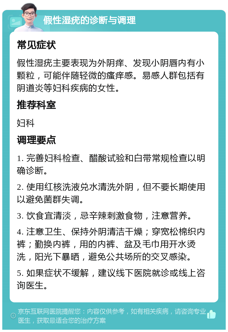 假性湿疣的诊断与调理 常见症状 假性湿疣主要表现为外阴痒、发现小阴唇内有小颗粒，可能伴随轻微的瘙痒感。易感人群包括有阴道炎等妇科疾病的女性。 推荐科室 妇科 调理要点 1. 完善妇科检查、醋酸试验和白带常规检查以明确诊断。 2. 使用红核洗液兑水清洗外阴，但不要长期使用以避免菌群失调。 3. 饮食宜清淡，忌辛辣刺激食物，注意营养。 4. 注意卫生、保持外阴清洁干燥；穿宽松棉织内裤；勤换内裤，用的内裤、盆及毛巾用开水烫洗，阳光下暴晒，避免公共场所的交叉感染。 5. 如果症状不缓解，建议线下医院就诊或线上咨询医生。