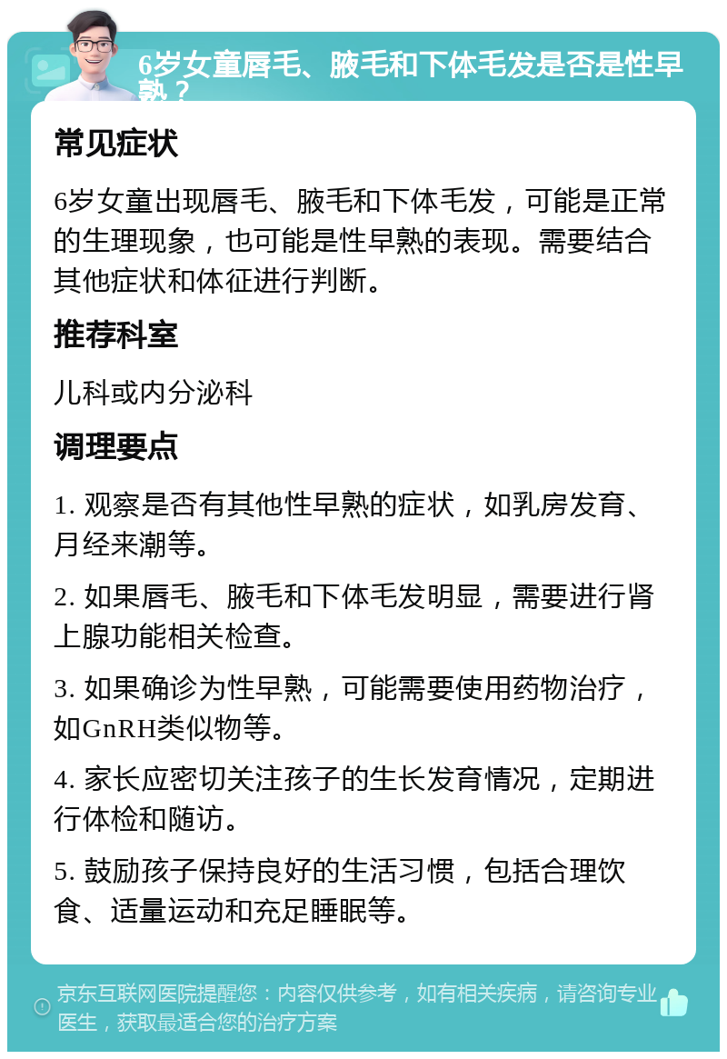 6岁女童唇毛、腋毛和下体毛发是否是性早熟？ 常见症状 6岁女童出现唇毛、腋毛和下体毛发，可能是正常的生理现象，也可能是性早熟的表现。需要结合其他症状和体征进行判断。 推荐科室 儿科或内分泌科 调理要点 1. 观察是否有其他性早熟的症状，如乳房发育、月经来潮等。 2. 如果唇毛、腋毛和下体毛发明显，需要进行肾上腺功能相关检查。 3. 如果确诊为性早熟，可能需要使用药物治疗，如GnRH类似物等。 4. 家长应密切关注孩子的生长发育情况，定期进行体检和随访。 5. 鼓励孩子保持良好的生活习惯，包括合理饮食、适量运动和充足睡眠等。