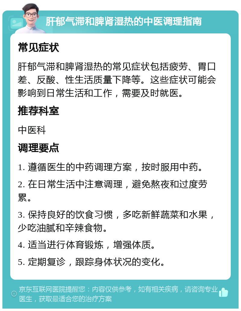 肝郁气滞和脾肾湿热的中医调理指南 常见症状 肝郁气滞和脾肾湿热的常见症状包括疲劳、胃口差、反酸、性生活质量下降等。这些症状可能会影响到日常生活和工作，需要及时就医。 推荐科室 中医科 调理要点 1. 遵循医生的中药调理方案，按时服用中药。 2. 在日常生活中注意调理，避免熬夜和过度劳累。 3. 保持良好的饮食习惯，多吃新鲜蔬菜和水果，少吃油腻和辛辣食物。 4. 适当进行体育锻炼，增强体质。 5. 定期复诊，跟踪身体状况的变化。