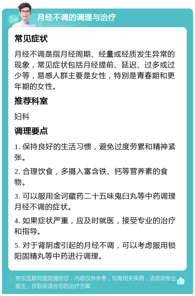 月经不调的调理与治疗 常见症状 月经不调是指月经周期、经量或经质发生异常的现象，常见症状包括月经提前、延迟、过多或过少等，易感人群主要是女性，特别是青春期和更年期的女性。 推荐科室 妇科 调理要点 1. 保持良好的生活习惯，避免过度劳累和精神紧张。 2. 合理饮食，多摄入富含铁、钙等营养素的食物。 3. 可以服用金诃藏药二十五味鬼臼丸等中药调理月经不调的症状。 4. 如果症状严重，应及时就医，接受专业的治疗和指导。 5. 对于肾阴虚引起的月经不调，可以考虑服用锁阳固精丸等中药进行调理。