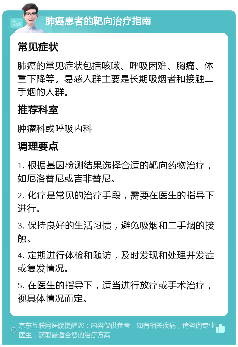 肺癌患者的靶向治疗指南 常见症状 肺癌的常见症状包括咳嗽、呼吸困难、胸痛、体重下降等。易感人群主要是长期吸烟者和接触二手烟的人群。 推荐科室 肿瘤科或呼吸内科 调理要点 1. 根据基因检测结果选择合适的靶向药物治疗，如厄洛替尼或吉非替尼。 2. 化疗是常见的治疗手段，需要在医生的指导下进行。 3. 保持良好的生活习惯，避免吸烟和二手烟的接触。 4. 定期进行体检和随访，及时发现和处理并发症或复发情况。 5. 在医生的指导下，适当进行放疗或手术治疗，视具体情况而定。