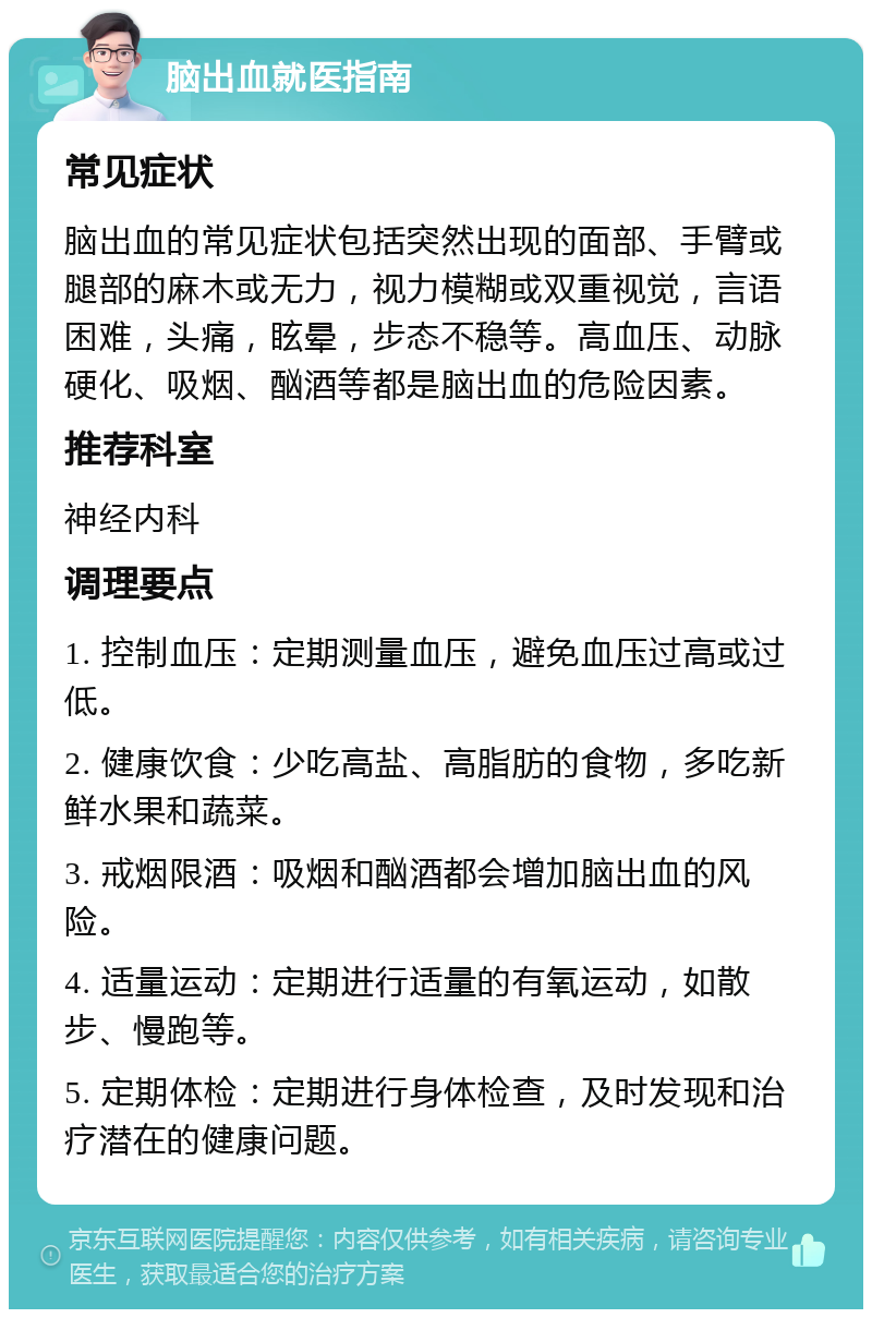 脑出血就医指南 常见症状 脑出血的常见症状包括突然出现的面部、手臂或腿部的麻木或无力，视力模糊或双重视觉，言语困难，头痛，眩晕，步态不稳等。高血压、动脉硬化、吸烟、酗酒等都是脑出血的危险因素。 推荐科室 神经内科 调理要点 1. 控制血压：定期测量血压，避免血压过高或过低。 2. 健康饮食：少吃高盐、高脂肪的食物，多吃新鲜水果和蔬菜。 3. 戒烟限酒：吸烟和酗酒都会增加脑出血的风险。 4. 适量运动：定期进行适量的有氧运动，如散步、慢跑等。 5. 定期体检：定期进行身体检查，及时发现和治疗潜在的健康问题。